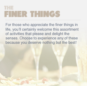 THE FINER THINGS - For those who appreciate the finer things in life, you’ll certainly welcome this assortment of activities that please and delight the senses. Choose to experience any of these because you deserve nothing but the best!
